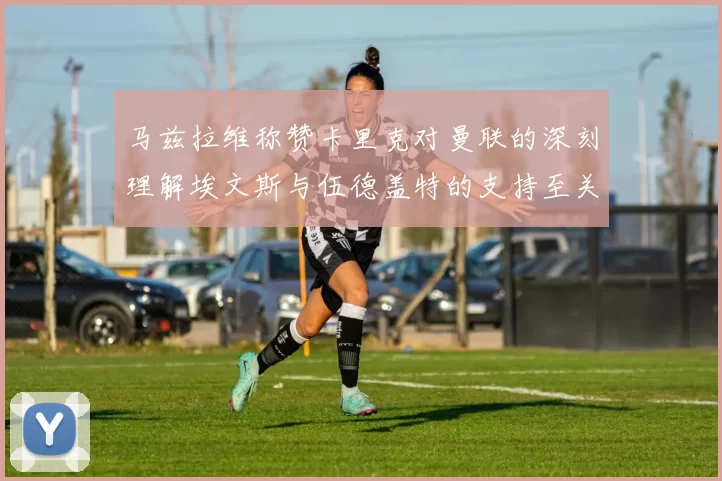 马兹拉维称赞卡里克对曼联的深刻理解埃文斯与伍德盖特的支持至关重要