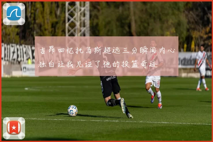 吉昂回忆托马斯超远三分瞬间内心独白让我见证了他的投篮奇迹