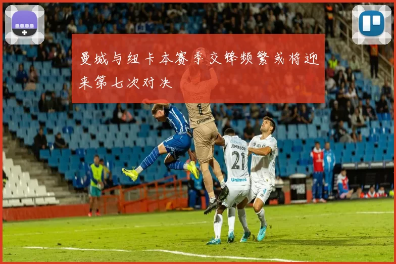 曼城与纽卡本赛季交锋频繁或将迎来第七次对决