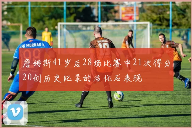 詹姆斯41岁后28场比赛中21次得分20创历史纪录的活化石表现