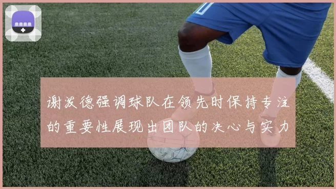 谢泼德强调球队在领先时保持专注的重要性展现出团队的决心与实力