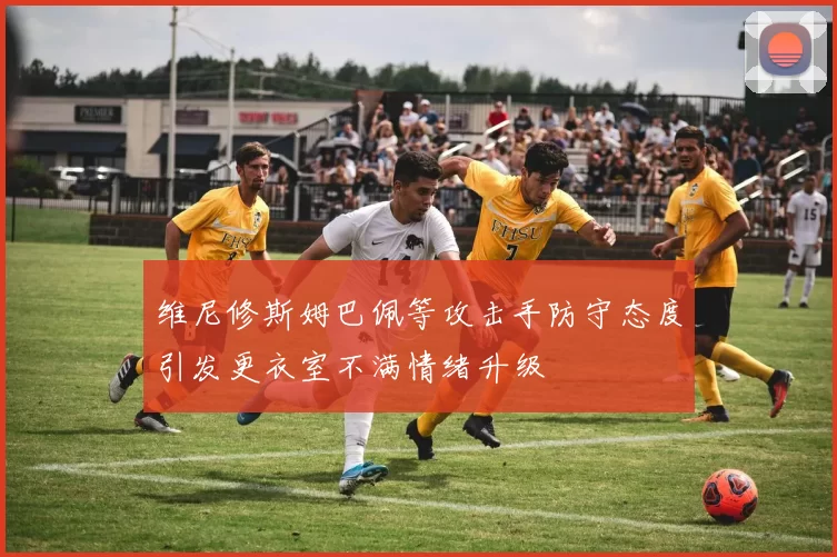 维尼修斯姆巴佩等攻击手防守态度引发更衣室不满情绪升级