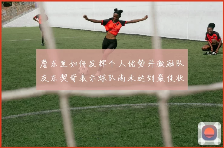 詹东里如何发挥个人优势并激励队友东契奇表示球队尚未达到最佳状态