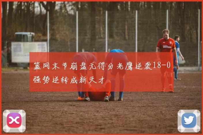 篮网末节崩盘无得分老鹰逆袭18-0强势逆转成新天才