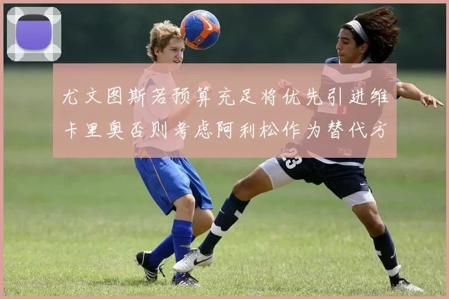 尤文图斯若预算充足将优先引进维卡里奥否则考虑阿利松作为替代方案