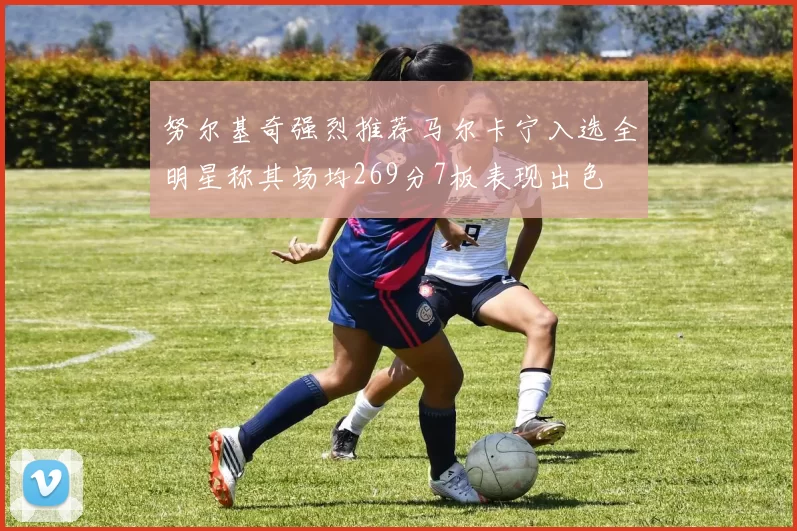 努尔基奇强烈推荐马尔卡宁入选全明星称其场均269分7板表现出色