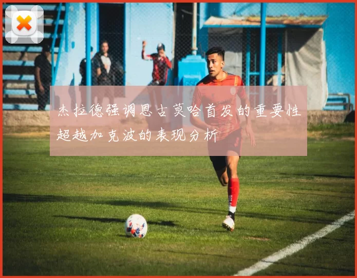 杰拉德强调恩古莫哈首发的重要性超越加克波的表现分析