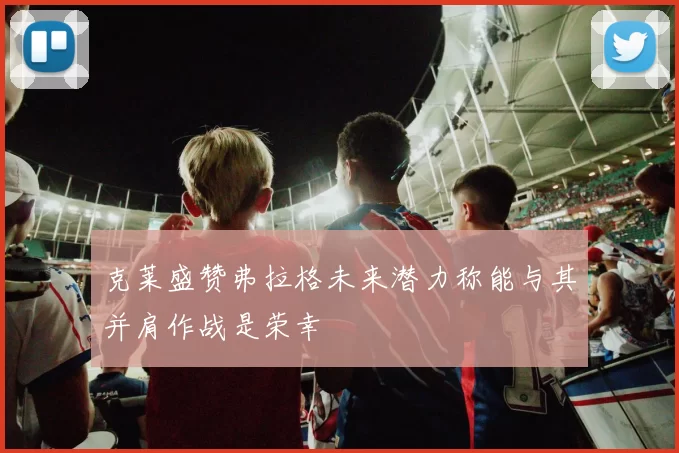 克莱盛赞弗拉格未来潜力称能与其并肩作战是荣幸
