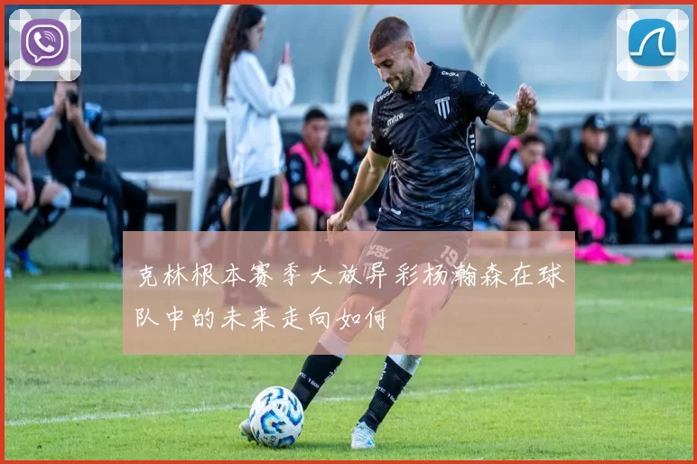 克林根本赛季大放异彩杨瀚森在球队中的未来走向如何