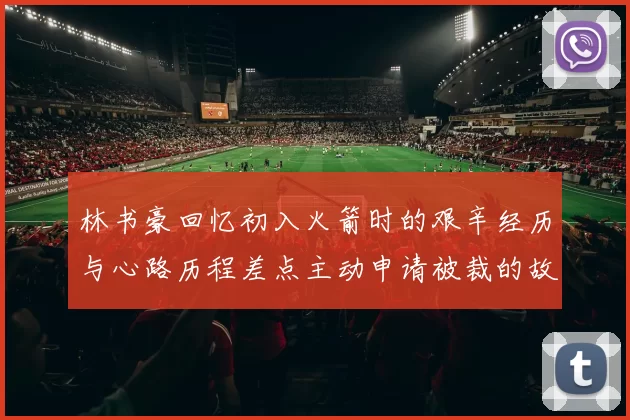 林书豪回忆初入火箭时的艰辛经历与心路历程差点主动申请被裁的故事