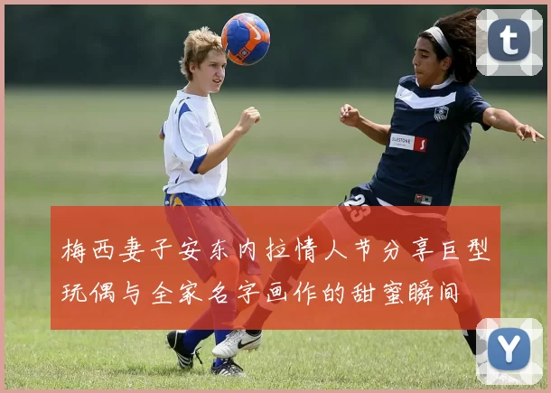 梅西妻子安东内拉情人节分享巨型玩偶与全家名字画作的甜蜜瞬间