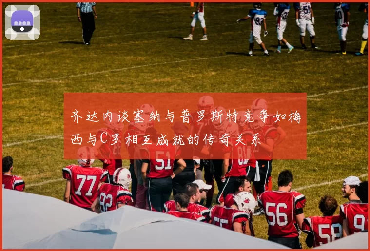 齐达内谈塞纳与普罗斯特竞争如梅西与C罗相互成就的传奇关系