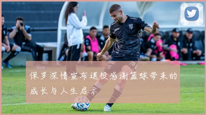 保罗深情宣布退役感谢篮球带来的成长与人生启示