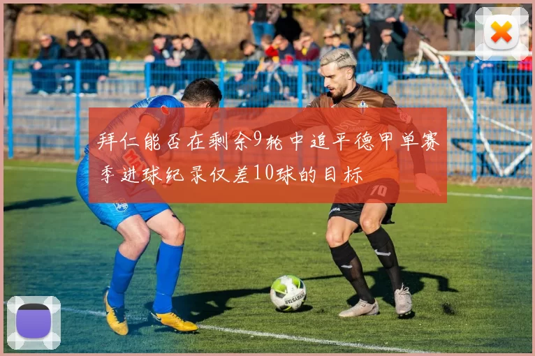 拜仁能否在剩余9轮中追平德甲单赛季进球纪录仅差10球的目标