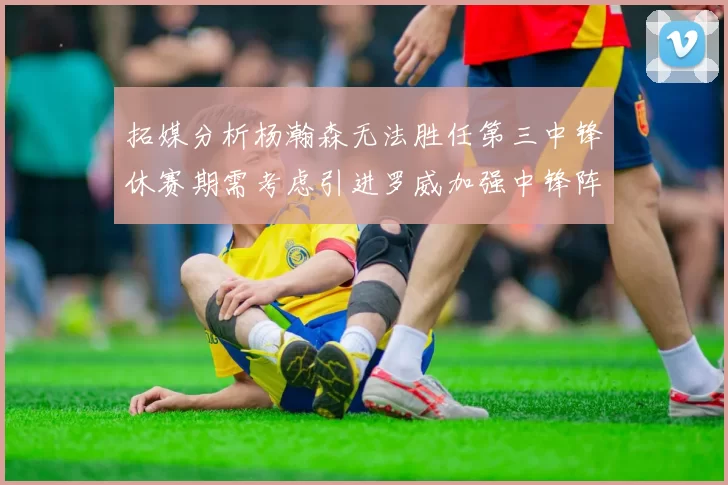 拓媒分析杨瀚森无法胜任第三中锋休赛期需考虑引进罗威加强中锋阵容