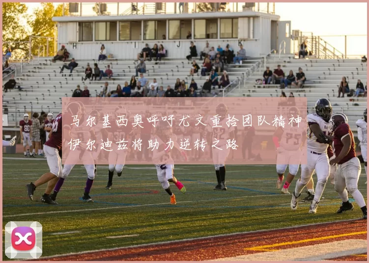 马尔基西奥呼吁尤文重拾团队精神伊尔迪兹将助力逆转之路