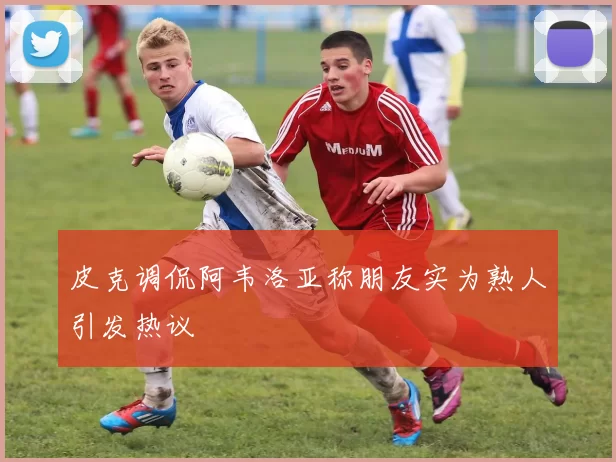 皮克调侃阿韦洛亚称朋友实为熟人引发热议