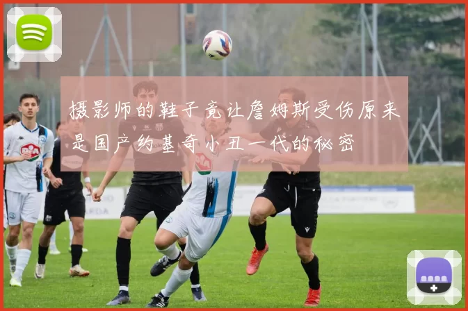 摄影师的鞋子竟让詹姆斯受伤原来是国产约基奇小丑一代的秘密