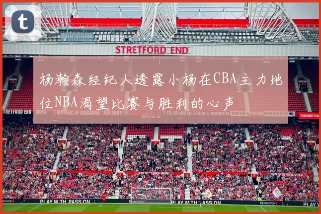 杨瀚森经纪人透露小杨在CBA主力地位NBA渴望比赛与胜利的心声
