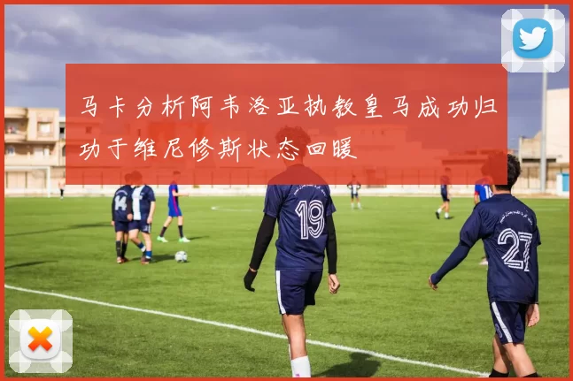 马卡分析阿韦洛亚执教皇马成功归功于维尼修斯状态回暖