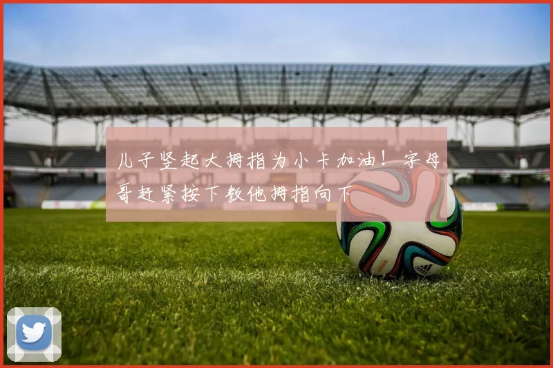 儿子竖起大拇指为小卡加油！字母哥赶紧按下教他拇指向下