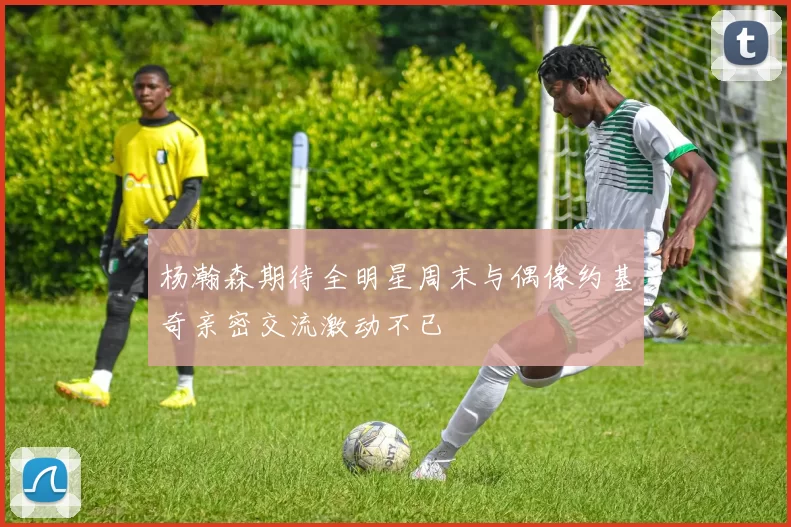 杨瀚森期待全明星周末与偶像约基奇亲密交流激动不已