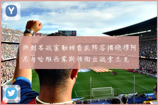 热刺客战富勒姆首发阵容揭晓穆阿尼与哈维西蒙斯领衔出战索兰克