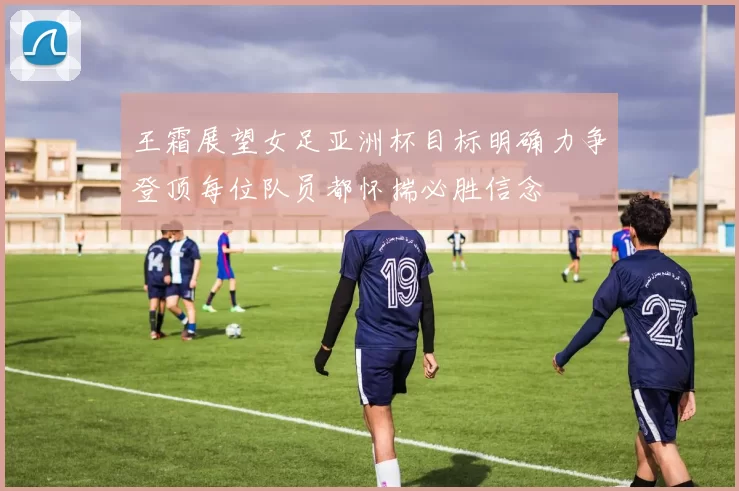 王霜展望女足亚洲杯目标明确力争登顶每位队员都怀揣必胜信念