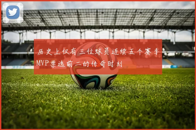 历史上仅有三位球员连续五个赛季MVP票选前二的传奇时刻