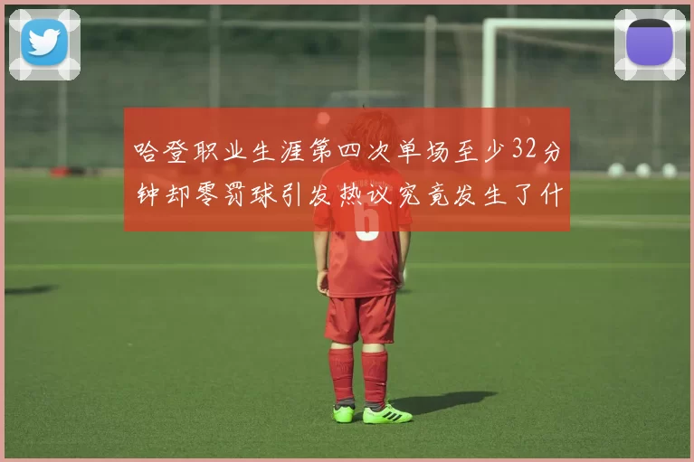 哈登职业生涯第四次单场至少32分钟却零罚球引发热议究竟发生了什么