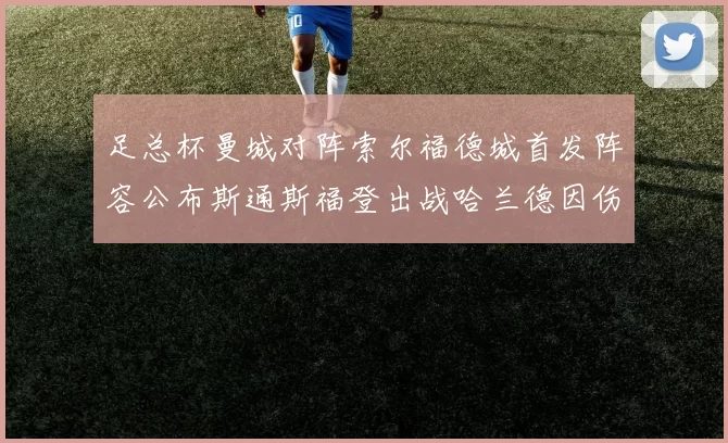 足总杯曼城对阵索尔福德城首发阵容公布斯通斯福登出战哈兰德因伤缺席