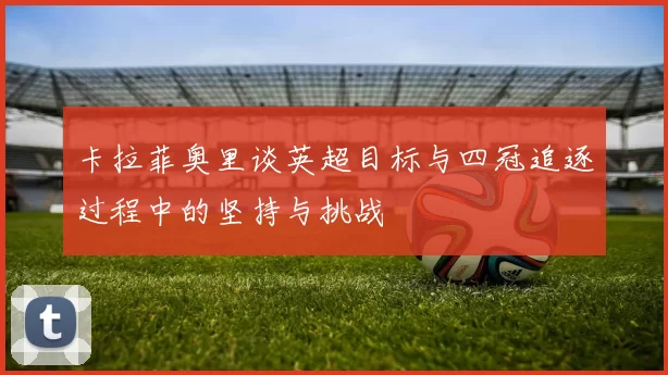 卡拉菲奥里谈英超目标与四冠追逐过程中的坚持与挑战