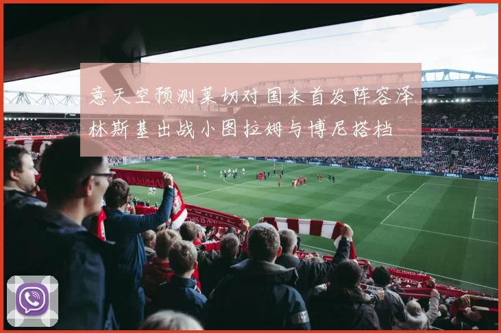 意天空预测莱切对国米首发阵容泽林斯基出战小图拉姆与博尼搭档