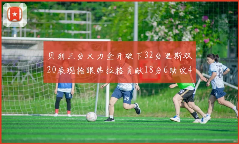 贝利三分火力全开砍下32分里斯双20表现抢眼弗拉格贡献18分6助攻4盖帽