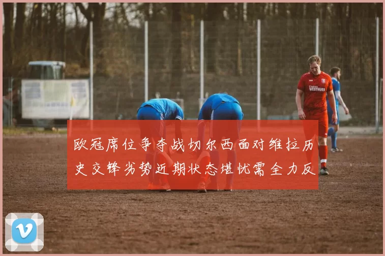 欧冠席位争夺战切尔西面对维拉历史交锋劣势近期状态堪忧需全力反弹