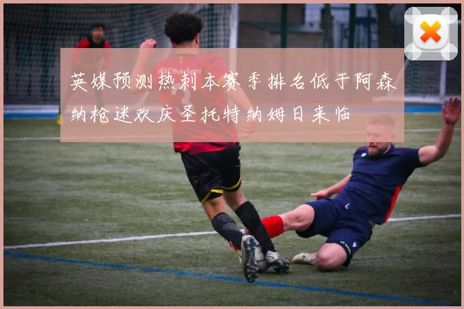 英媒预测热刺本赛季排名低于阿森纳枪迷欢庆圣托特纳姆日来临