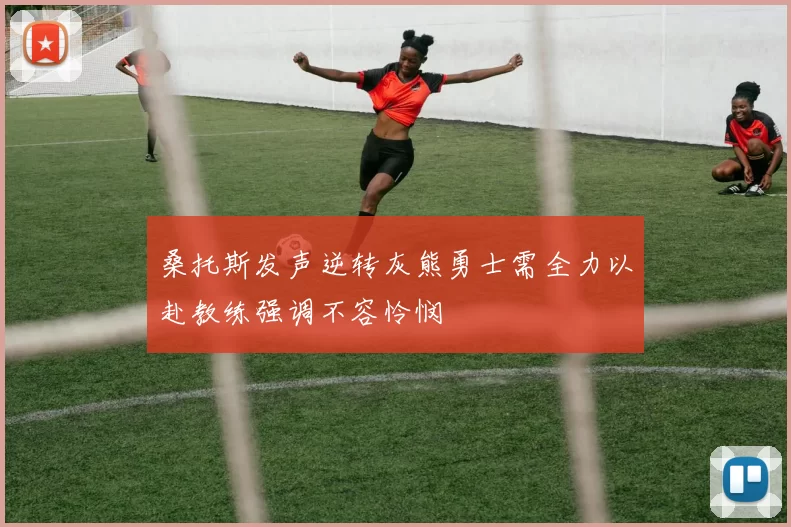 桑托斯发声逆转灰熊勇士需全力以赴教练强调不容怜悯