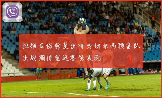拉维亚伤愈复出将为切尔西预备队出战期待重返赛场表现